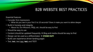 B2B WEBSITE BEST PRACTICES
Essential Features
• Consider first impressions
• What do you see in your first 5 to 10 seconds? Does it make you want to delve deeper
• Build in honesty and integrity
• About Us, Our Missions, FAQs, etc. should be easy to find
• Should be easy to use
• Content should be updated frequently  Blog and media should be easy to find
• Design can be used as a differentiator 
• Build user experience driven landing pages
• Test, test, test, test, , and TEST!
 