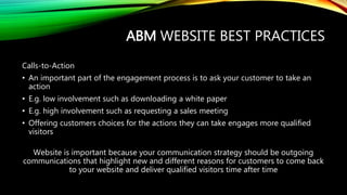 ABM WEBSITE BEST PRACTICES
Calls-to-Action
• An important part of the engagement process is to ask your customer to take an
action
• E.g. low involvement such as downloading a white paper
• E.g. high involvement such as requesting a sales meeting
• Offering customers choices for the actions they can take engages more qualified
visitors
Website is important because your communication strategy should be outgoing
communications that highlight new and different reasons for customers to come back
to your website and deliver qualified visitors time after time
 