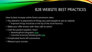B2B WEBSITE BEST PRACTICES
How to best increase online forms conversion rates…
• Pay attention to placement of things you want people to see on website
• Important things should be on the top of the visual hierarchy
• Make your offer known with clear calls to action
• Craft the perfect headline. How?
• MarketingProfs Infographic here
• Columbia University Detailed guide here
• Complicated forms kill conversions
• Measure your success
 