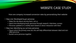 WEBSITE CASE STUDY
How one company increased conversion rates by personalizing their website
• Step one: Developed buyer personas
• Make the site about serving them, not us
• Spent time developing buyer personas through research, interviews, surveys
• Personas updated on a weekly basis based on direct interaction with them
• Step two: Identifying our primary personas
• Figure which the primary ones are, this will help differentiate between ideal and non-
ideal personas
• Bucket some personas together
 