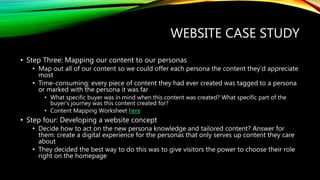 WEBSITE CASE STUDY
• Step Three: Mapping our content to our personas
• Map out all of our content so we could offer each persona the content they’d appreciate
most
• Time-consuming: every piece of content they had ever created was tagged to a persona
or marked with the persona it was far
• What specific buyer was in mind when this content was created? What specific part of the
buyer’s journey was this content created for?
• Content Mapping Worksheet here
• Step four: Developing a website concept
• Decide how to act on the new persona knowledge and tailored content? Answer for
them: create a digital experience for the personas that only serves up content they care
about
• They decided the best way to do this was to give visitors the power to choose their role
right on the homepage
 