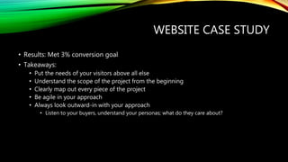 WEBSITE CASE STUDY
• Results: Met 3% conversion goal
• Takeaways:
• Put the needs of your visitors above all else
• Understand the scope of the project from the beginning
• Clearly map out every piece of the project
• Be agile in your approach
• Always look outward-in with your approach
• Listen to your buyers, understand your personas; what do they care about?
 
