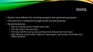 EMAIL
• Email is more effective for nurturing prospects than generating prospects
• Trial and error is important to judge trends and best practices
• Recommendations:
• 44% say Tuesday results in better open rates
• 53% say Friday is the worst day
• 53% have had the most success sending emails between 8am and 12pm
• Most effective content offers: Webinars, white papers, case studies, multimedia (e.g.
Videos, podcasts
 