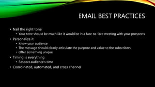 EMAIL BEST PRACTICES
• Nail the right tone
• Your tone should be much like it would be in a face-to-face meeting with your prospects
• Personalize it
• Know your audience
• The message should clearly articulate the purpose and value to the subscribers
• Offer something unique
• Timing is everything
• Respect audience’s time
• Coordinated, automated, and cross channel
 