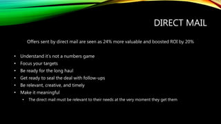 DIRECT MAIL
Offers sent by direct mail are seen as 24% more valuable and boosted ROI by 20%
• Understand it’s not a numbers game
• Focus your targets
• Be ready for the long haul
• Get ready to seal the deal with follow-ups
• Be relevant, creative, and timely
• Make it meaningful
• The direct mail must be relevant to their needs at the very moment they get them
 