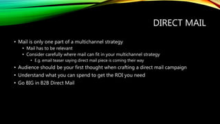 DIRECT MAIL
• Mail is only one part of a multichannel strategy
• Mail has to be relevant
• Consider carefully where mail can fit in your multichannel strategy
• E.g. email teaser saying direct mail piece is coming their way
• Audience should be your first thought when crafting a direct mail campaign
• Understand what you can spend to get the ROI you need
• Go BIG in B2B Direct Mail
 