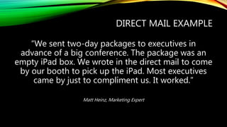 DIRECT MAIL EXAMPLE
“We sent two-day packages to executives in
advance of a big conference. The package was an
empty iPad box. We wrote in the direct mail to come
by our booth to pick up the iPad. Most executives
came by just to compliment us. It worked.”
Matt Heinz, Marketing Expert
 