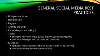 GENERAL SOCIAL MEDIA BEST
PRACTICES
• Find your audience
• Don’t be vain
• Engage
• Analyze and audit
• Know who you are talking to
• Twitter
• Strengths: newsfeeds move quickly allowing you to post regularly
• Limitation: Messages must be under 140 characters
• Facebook:
• Features a mature audience of users as well as data for ad targeting
• Limitations: Favors personal communication
 