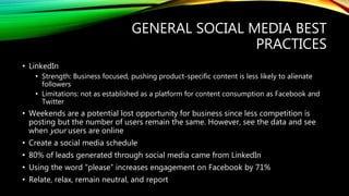 GENERAL SOCIAL MEDIA BEST
PRACTICES
• LinkedIn
• Strength: Business focused, pushing product-specific content is less likely to alienate
followers
• Limitations: not as established as a platform for content consumption as Facebook and
Twitter
• Weekends are a potential lost opportunity for business since less competition is
posting but the number of users remain the same. However, see the data and see
when your users are online
• Create a social media schedule
• 80% of leads generated through social media came from LinkedIn
• Using the word “please” increases engagement on Facebook by 71%
• Relate, relax, remain neutral, and report
 