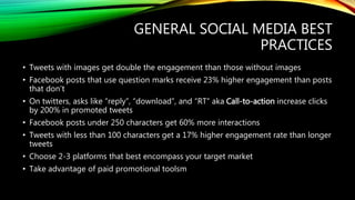 GENERAL SOCIAL MEDIA BEST
PRACTICES
• Tweets with images get double the engagement than those without images
• Facebook posts that use question marks receive 23% higher engagement than posts
that don’t
• On twitters, asks like “reply”, “download”, and “RT” aka Call-to-action increase clicks
by 200% in promoted tweets
• Facebook posts under 250 characters get 60% more interactions
• Tweets with less than 100 characters get a 17% higher engagement rate than longer
tweets
• Choose 2-3 platforms that best encompass your target market
• Take advantage of paid promotional toolsm
 