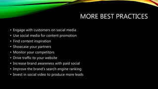 MORE BEST PRACTICES
• Engage with customers on social media
• Use social media for content promotion
• Find content inspiration
• Showcase your partners
• Monitor your competitors
• Drive traffic to your website
• Increase brand awareness with paid social
• Improve the brand’s search engine ranking
• Invest in social video to produce more leads
 
