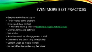 EVEN MORE BEST PRACTICES
• Get your executives to buy in
• Throw money at the problem
• Create and share content
• Know the data! E.g. know the best time to register webinar viewers
• Monitor, refine, and optimize
• Use photos
• A continuum of social engagement is vital
• Multimedia and visual story telling is key
• Content MUST be mobile friendly
• No more than two posts every five hours
 