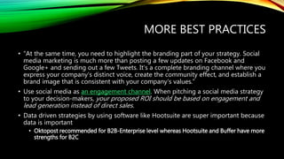 MORE BEST PRACTICES
• “At the same time, you need to highlight the branding part of your strategy. Social
media marketing is much more than posting a few updates on Facebook and
Google+ and sending out a few Tweets. It's a complete branding channel where you
express your company's distinct voice, create the community effect, and establish a
brand image that is consistent with your company's values.”
• Use social media as an engagement channel. When pitching a social media strategy
to your decision-makers, your proposed ROI should be based on engagement and
lead generation instead of direct sales.
• Data driven strategies by using software like Hootsuite are super important because
data is important
• Oktopost recommended for B2B-Enterprise level whereas Hootsuite and Buffer have more
strengths for B2C
 