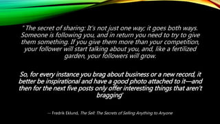 “The secret of sharing: It’s not just one way; it goes both ways.
Someone is following you, and in return you need to try to give
them something. If you give them more than your competition,
your follower will start talking about you, and, like a fertilized
garden, your followers will grow.
So, for every instance you brag about business or a new record, it
better be inspirational and have a good photo attached to it—and
then for the next five posts only offer interesting things that aren’t
bragging”
-- Fredrik Eklund, The Sell: The Secrets of Selling Anything to Anyone
 