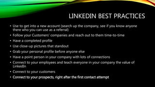 LINKEDIN BEST PRACTICES
• Use to get into a new account (search up the company, see if you know anyone
there who you can use as a referral)
• Follow your Customers’ companies and reach out to them time-to-time
• Have a completed profile
• Use close-up pictures that standout
• Grab your personal profile before anyone else
• Have a point person in your company with lots of connections
• Connect to your employees and teach everyone in your company the value of
LinkedIn
• Connect to your customers
• Connect to your prospects, right after the first contact attempt
 