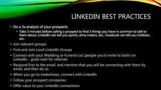 LINKEDIN BEST PRACTICES
• Do a 3x analysis of your prospects
• Take 3 minutes before calling a prospect to find 3 things you have in common to talk to
them about. LinkedIn can tell you sports, alma maters, etc., Facebook can tell you hobbies,
etc.
• Join relevant groups
• Find and Join Local LinkedIn Groups
• Connect with your Wedding or Funeral List (people you’d invite to both) on
LinkedIn… great start for referrals
• Respond first to the email, and mention that you will be connecting with them by
email, and then do so
• When you go to tradeshows, connect with LinkedIn
• Follow your prospect companies
• Offer value to your LinkedIn connections
 