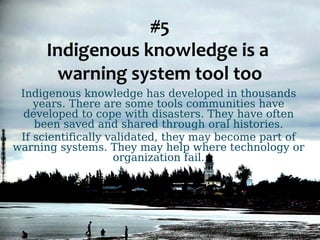 #5 
Indigenous knowledge is a 
warning system tool too 
Indigenous knowledge has developed in thousands 
years. There are some tools communities have 
developed to cope with disasters. They have often 
been saved and shared through oral histories. 
If scientifically validated, they may become part of 
warning systems. They may help where technology or 
organization fail. 
 