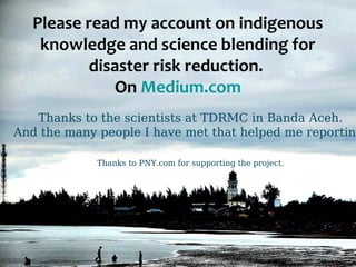 Please read my account on indigenous 
knowledge and science blending for 
disaster risk reduction. 
On Medium.com 
Thanks to the scientists at TDRMC in Banda Aceh. 
And the many people I have met that helped me reporting. 
Thanks to PNY.com for supporting the project. 
 