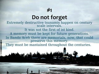 #1 
Do not forget 
Extremely destructive tsunamis happen on century 
scale intervals. 
It was not the first of ist kind. 
A memory must be kept for future generations. 
In Banda Aceh there are memorials, now, that could 
preserve this memory. 
They must be mantained throughout the centuries. 
 