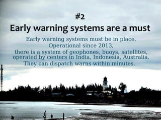 #2 
Early warning systems are a must 
Early warning systems must be in place. 
Operational since 2013, 
there is a system of geophones, buoys, satellites, 
operated by centers in India, Indonesia, Australia. 
They can dispatch warns within minutes. 
 