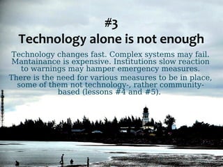#3 
Technology alone is not enough 
Technology changes fast. Complex systems may fail. 
Mantainance is expensive. Institutions slow reaction 
to warnings may hamper emergency measures. 
There is the need for various measures to be in place, 
some of them not technology-, rather community-based 
(lessons #4 and #5). 
 