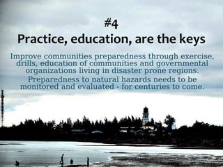 #4 
Practice, education, are the keys 
Improve communities preparedness through exercise, 
drills, education of communities and governmental 
organizations living in disaster prone regions. 
Preparedness to natural hazards needs to be 
monitored and evaluated - for centuries to come. 
 