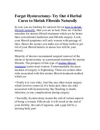 Forget Hysterectomy- Try Out 4 Herbal
Cures to Shrink Fibroids Naturally
In case you are looking for answers for on how to shrink
fibroids naturally, then you are in luck. Here are 4 herbal
remedies for uterine fibroid treatment which are far better
than conventional medicines and fibroids surgery. Look,
your fibroid symptoms will only worsen with passage of
time. Hence the sooner you make use of these herbs to get
rid of your fibroid tumors in uterus less will be your
misery.
Majority of doctors recommend surgical removal of the
uterus or hysterectomy as a permanent treatment for uterine
fibroids. The prospect of this type of uterine fibroid
treatment scares most women. Understandably the mere
mention of surgery is frightening. There are certain other
risks associated with this uterine fibroid treatment method
which are
• Firstly it is very risky. Just like any other major surgery
which involves removal of a body part, there are risks
associated with hysterectomy like bleeding to death,
infection, or any complications during surgery.
• Secondly, hysterectomy means the end of certain aspects
of being a woman. Effectively it will result in the end of
your fertility, the end of orgasms, and a gap left by a
missing body part
 