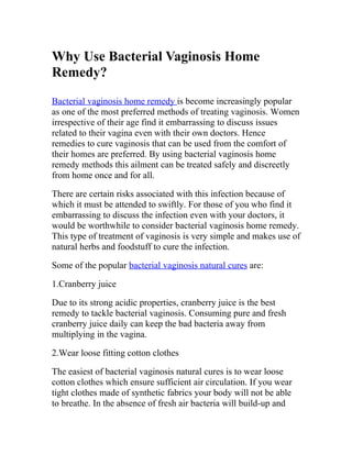 Why Use Bacterial Vaginosis Home
Remedy?
Bacterial vaginosis home remedy is become increasingly popular
as one of the most preferred methods of treating vaginosis. Women
irrespective of their age find it embarrassing to discuss issues
related to their vagina even with their own doctors. Hence
remedies to cure vaginosis that can be used from the comfort of
their homes are preferred. By using bacterial vaginosis home
remedy methods this ailment can be treated safely and discreetly
from home once and for all.

There are certain risks associated with this infection because of
which it must be attended to swiftly. For those of you who find it
embarrassing to discuss the infection even with your doctors, it
would be worthwhile to consider bacterial vaginosis home remedy.
This type of treatment of vaginosis is very simple and makes use of
natural herbs and foodstuff to cure the infection.

Some of the popular bacterial vaginosis natural cures are:

1.Cranberry juice

Due to its strong acidic properties, cranberry juice is the best
remedy to tackle bacterial vaginosis. Consuming pure and fresh
cranberry juice daily can keep the bad bacteria away from
multiplying in the vagina.

2.Wear loose fitting cotton clothes

The easiest of bacterial vaginosis natural cures is to wear loose
cotton clothes which ensure sufficient air circulation. If you wear
tight clothes made of synthetic fabrics your body will not be able
to breathe. In the absence of fresh air bacteria will build-up and
 