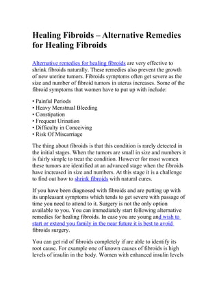 Healing Fibroids – Alternative Remedies
for Healing Fibroids
Alternative remedies for healing fibroids are very effective to
shrink fibroids naturally. These remedies also prevent the growth
of new uterine tumors. Fibroids symptoms often get severe as the
size and number of fibroid tumors in uterus increases. Some of the
fibroid symptoms that women have to put up with include:

• Painful Periods
• Heavy Menstrual Bleeding
• Constipation
• Frequent Urination
• Difficulty in Conceiving
• Risk Of Miscarriage

The thing about fibroids is that this condition is rarely detected in
the initial stages. When the tumors are small in size and numbers it
is fairly simple to treat the condition. However for most women
these tumors are identified at an advanced stage when the fibroids
have increased in size and numbers. At this stage it is a challenge
to find out how to shrink fibroids with natural cures.

If you have been diagnosed with fibroids and are putting up with
its unpleasant symptoms which tends to get severe with passage of
time you need to attend to it. Surgery is not the only option
available to you. You can immediately start following alternative
remedies for healing fibroids. In case you are young and wish to
start or extend you family in the near future it is best to avoid
fibroids surgery.

You can get rid of fibroids completely if are able to identify its
root cause. For example one of known causes of fibroids is high
levels of insulin in the body. Women with enhanced insulin levels
 