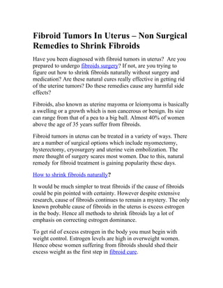 Fibroid Tumors In Uterus – Non Surgical
Remedies to Shrink Fibroids
Have you been diagnosed with fibroid tumors in uterus? Are you
prepared to undergo fibroids surgery? If not, are you trying to
figure out how to shrink fibroids naturally without surgery and
medication? Are these natural cures really effective in getting rid
of the uterine tumors? Do these remedies cause any harmful side
effects?

Fibroids, also known as uterine mayoma or leiomyoma is basically
a swelling or a growth which is non cancerous or benign. Its size
can range from that of a pea to a big ball. Almost 40% of women
above the age of 35 years suffer from fibroids.

Fibroid tumors in uterus can be treated in a variety of ways. There
are a number of surgical options which include myomectomy,
hysterectomy, cryosurgery and uterine vein embolization. The
mere thought of surgery scares most women. Due to this, natural
remedy for fibroid treatment is gaining popularity these days.

How to shrink fibroids naturally?

It would be much simpler to treat fibroids if the cause of fibroids
could be pin pointed with certainty. However despite extensive
research, cause of fibroids continues to remain a mystery. The only
known probable cause of fibroids in the uterus is excess estrogen
in the body. Hence all methods to shrink fibroids lay a lot of
emphasis on correcting estrogen dominance.

To get rid of excess estrogen in the body you must begin with
weight control. Estrogen levels are high in overweight women.
Hence obese women suffering from fibroids should shed their
excess weight as the first step in fibroid cure.
 