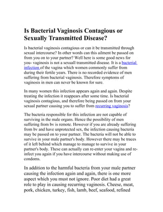 Is Bacterial Vaginosis Contagious or
Sexually Transmitted Disease?
Is bacterial vaginosis contagious or can it be transmitted through
sexual intercourse? In other words can this ailment be passed on
from you on to your partner? Well here is some good news for
you- vaginosis is not a sexuall transmitted disease. It is a bacterial
infection of the vagina which women commonly suffer from
during their fertile years. There is no recorded evidence of men
suffering from bacterial vaginosis. Therefore symptoms of
vaginosis in men can never be known for sure.

In many women this infection appears again and again. Despite
treating the infection it reappears after some time. Is bacterial
vaginosis contagious, and therefore being passed on from your
sexual partner causing you to suffer from recurring vaginosis?

The bacteria responsible for this infection are not capable of
surviving in the male organs. Hence the possibility of men
suffering from bv is remote. However if you are already suffering
from bv and have unprotected sex, the infection causing bacteria
may be passed on to your partner. The bacteria will not be able to
survive in your male partner's body. However there may be traces
of it left behind which manage to manage to survive in your
partner's body. These can actually can re-enter your vagina and re-
infect you again if you have intercourse without making use of
condoms.

In addition to the harmful bacteria from your male partner
causing the infection again and again, there is one more
aspect which you must not ignore. Poor diet had a great
role to play in causing recurring vaginosis. Cheese, meat,
pork, chicken, turkey, fish, lamb, beef, seafood, refined
 
