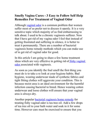 Smelly Vagina Cures - 3 Easy to Follow Self Help
Remedies For Treatment of Vaginal Odor
Although vaginal odor is a common problem that women
suffer most of us prefer not to discuss it openly. It is a very
sensitive topic which majority of us find embarrassing to
talk about. I used to be a chronic vaginosis sufferer. Now
that I have got rid of my vagina odor I feel that instead of
getting frustrated and suffering in silence, it is better to
treat it permanently. There are a number of bacterial
vaginosis home remedy methods which you can make use
of to get rid of vaginal odor for good.
In this article I am going to share a few home treatment
ideas which are very effective in getting rid of fishy vaginal
odor associated with vaginosis.
As soon as you identify the foul smell the first thing you
must do is to take a re look at your hygiene habits. Bad
hygiene, wearing underwear made of synthetic fabrics and
tight fitting clothes will aggravate your condition. This is
because moist area is an ideal environment for the harmful
infection causing bacterial to breed. Hence wearing cotton
underwear and loose clothes will ensure that your vaginal
area is always dry.
Another popular bacterial vaginosis home remedy for
treating fishy vaginal odor is tea tree oil. Add a few drops
of tea tree oil to your bath water and soak in it for some
time. However care must be exercised to ensure that you
 