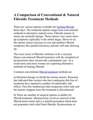 A Comparison of Conventional & Natural
Fibroids Treatment Methods

There are various options available for treating fibroids
these days. The treatment options range from conventional
methods to alternative natural cures. Fibroids tumors in
uterus are normally benign. These tumors very rarely show
up symptoms especially in the initial stages. However as
the uterine tumors increase in size and numbers fibroid
symptoms like painful and heavy periods will start showing
up.
The exact cause of fibroids continues to be a mystery.
Hence conventional fibroid treatment with the exception of
hysterectomy does not provide a permanent cure. As a
result more and more women are exploring alternative
methods of treating fibroids.
Common conventional fibroid treatment methods are
a) Hormone therapy to shrink the uterine tumors. Research
has indicated that women who have undergone this line of
treatment have reported a number of undesirable side
effects. Plus this method provides temporary relief only and
the tumors reappear once the treatment is discontinued.
b) There are number of surgical options available for
fibroid treatment. Myomectomy involves removal of the
fibroid tumor alone and is a painful procedure which does
not guarantee total relief from fibroids. Hysterectomy or
 