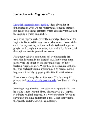 Diet & Bacterial Vaginosis Cure


Bacterial vaginosis home remedy ideas give a lot of
importance to what we eat. What we eat directly impacts
our health and causes ailments which can easily be avoided
by keeping a watch on our diet.
Vaginosis happens whenever the natural pH balance of the
vagina is disturbed for any reason whatsoever. Some of the
common vaginosis symptoms include foul-smelling odor,
grayish white vaginal discharge, sore and itchy skin around
the vaginaal area in general and vulva.
Although vaginosis symptoms can be unbearable the
condition is normally not dangerous. Most women upon
identifying the infection look for medicines for their
bacterial vaginosis cure. What they do not realize is the fact
that this bacterial vaginal infection can be controlled to a
large extent merely by paying attention to what you eat.
Prevention is always better than cure. The best way to
prevent and treat vaginosis permanently is to have a healthy
diet.
Before getting into food that aggravate vaginosis and that
help cure it fast I would like to share a couple of aspects
relating to vaginal hygiene. It is very important for you to
stay clean and have bath twice a day. Clean your vagina
thoroughly and dry yourself completely.
 