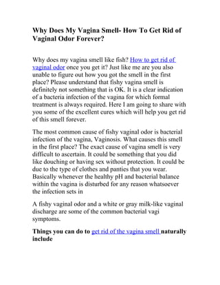 Why Does My Vagina Smell- How To Get Rid of
Vaginal Odor Forever?

Why does my vagina smell like fish? How to get rid of
vaginal odor once you get it? Just like me are you also
unable to figure out how you got the smell in the first
place? Please understand that fishy vagina smell is
definitely not something that is OK. It is a clear indication
of a bacteria infection of the vagina for which formal
treatment is always required. Here I am going to share with
you some of the excellent cures which will help you get rid
of this smell forever.
The most common cause of fishy vaginal odor is bacterial
infection of the vagina, Vaginosis. What causes this smell
in the first place? The exact cause of vagina smell is very
difficult to ascertain. It could be something that you did
like douching or having sex without protection. It could be
due to the type of clothes and panties that you wear.
Basically whenever the healthy pH and bacterial balance
within the vagina is disturbed for any reason whatsoever
the infection sets in
A fishy vaginal odor and a white or gray milk-like vaginal
discharge are some of the common bacterial vagi
symptoms.
Things you can do to get rid of the vagina smell naturally
include
 