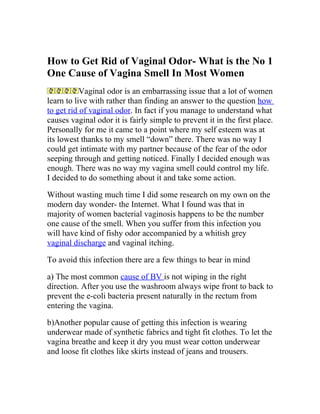 How to Get Rid of Vaginal Odor- What is the No 1
One Cause of Vagina Smell In Most Women
           Vaginal odor is an embarrassing issue that a lot of women
learn to live with rather than finding an answer to the question how
to get rid of vaginal odor. In fact if you manage to understand what
causes vaginal odor it is fairly simple to prevent it in the first place.
Personally for me it came to a point where my self esteem was at
its lowest thanks to my smell “down” there. There was no way I
could get intimate with my partner because of the fear of the odor
seeping through and getting noticed. Finally I decided enough was
enough. There was no way my vagina smell could control my life.
I decided to do something about it and take some action.

Without wasting much time I did some research on my own on the
modern day wonder- the Internet. What I found was that in
majority of women bacterial vaginosis happens to be the number
one cause of the smell. When you suffer from this infection you
will have kind of fishy odor accompanied by a whitish grey
vaginal discharge and vaginal itching.

To avoid this infection there are a few things to bear in mind

a) The most common cause of BV is not wiping in the right
direction. After you use the washroom always wipe front to back to
prevent the e-coli bacteria present naturally in the rectum from
entering the vagina.

b)Another popular cause of getting this infection is wearing
underwear made of synthetic fabrics and tight fit clothes. To let the
vagina breathe and keep it dry you must wear cotton underwear
and loose fit clothes like skirts instead of jeans and trousers.
 