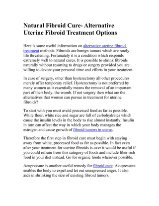 Natural Fibroid Cure- Alternative
Uterine Fibroid Treatment Options
Here is some useful information on alternative uterine fibroid
treatment methods. Fibroids are benign tumors which are rarely
life threatening. Fortunately it is a condition which responds
extremely well to natural cures. It is possible to shrink fibroids
naturally without resorting to drugs or surgery provided you are
willing to devote your personal time and efforts in your treatment.

In case of surgery, other than hysterectomy all other procedures
merely offer temporary relief. Hysterectomy is not preferred by
many women as it essentially means the removal of an important
part of their body, the womb. If not surgery then what are the
alternatives that women can pursue in treatment for uterine
fibroids?

To start with you must avoid processed food as far as possible.
White flour, white rice and sugar are full of carbohydrates which
cause the insulin levels in the body to rise almost instantly. Insulin
in turn can affect the way in which your body manages the
estrogen and cause growth of fibroid tumors in uterus.

Therefore the first step in fibroid cure must begin with staying
away from white, processed food as far as possible. In fact even
after your treatment for uterine fibroids is over it would be useful if
you could refrain from this category of foods and include fiber rich
food in your diet instead. Go for organic foods wherever possible.

Acupressure is another useful remedy for fibroid cure. Acupressure
enables the body to expel and let out unexpressed anger. It also
aids in shrinking the size of existing fibroid tumors.
 