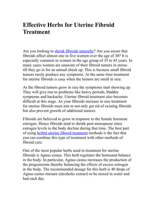 Effective Herbs for Uterine Fibroid
Treatment


Are you looking to shrink fibroids naturally? Are you aware that
fibroids affect almost one in five women over the age of 30? It is
especially common in women in the age group of 35 to 45 years. In
many cases women are unaware of their fibroid tumors in uterus
till they go in for an annual check up. This is because small fibroid
tumors rarely produce any symptoms. At the same time treatment
for uterine fibroids is easy when the tumors are small in size.

As the fibroid tumors grow in size the symptoms start showing up.
They will give rise to problems like heavy periods, bladder
symptoms and backache. Uterine fibroid treatment also becomes
difficult at this stage. As your fibroids increase in size treatment
for uterine fibroids must aim to not only get rid of existing fibroids
but also prevent growth of additional tumors.

Fibroids are believed to grow in response to the female hormone
estrogen. Hence fibroids tend to shrink post menopause since
estrogen levels in the body decline during that time. The best part
of using herbal uterine fibroid treatment methods is the fact that
you can combine this type of treatment with other methods of
fibroid cure.

One of the most popular herbs used in treatment for uterine
fibroids is Agnus castus. This herb regulates the hormonal balance
in the body. In particular, Agnus castus increases the production of
the progesterone thereby balancing the effects of excess estrogen
in the body. The recommended dosage for this herb is 40 drops of
Agnus castus tincture (alcoholic extract) to be mixed in water and
had each day.
 