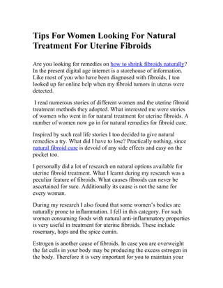Tips For Women Looking For Natural
Treatment For Uterine Fibroids
Are you looking for remedies on how to shrink fibroids naturally?
In the present digital age internet is a storehouse of information.
Like most of you who have been diagnosed with fibroids, I too
looked up for online help when my fibroid tumors in uterus were
detected.

 I read numerous stories of different women and the uterine fibroid
treatment methods they adopted. What interested me were stories
of women who went in for natural treatment for uterine fibroids. A
number of women now go in for natural remedies for fibroid cure.

Inspired by such real life stories I too decided to give natural
remedies a try. What did I have to lose? Practically nothing, since
natural fibroid cure is devoid of any side effects and easy on the
pocket too.

I personally did a lot of research on natural options available for
uterine fibroid treatment. What I learnt during my research was a
peculiar feature of fibroids. What causes fibroids can never be
ascertained for sure. Additionally its cause is not the same for
every woman.

During my research I also found that some women’s bodies are
naturally prone to inflammation. I fell in this category. For such
women consuming foods with natural anti-inflammatory properties
is very useful in treatment for uterine fibroids. These include
rosemary, hops and the spice cumin.

Estrogen is another cause of fibroids. In case you are overweight
the fat cells in your body may be producing the excess estrogen in
the body. Therefore it is very important for you to maintain your
 