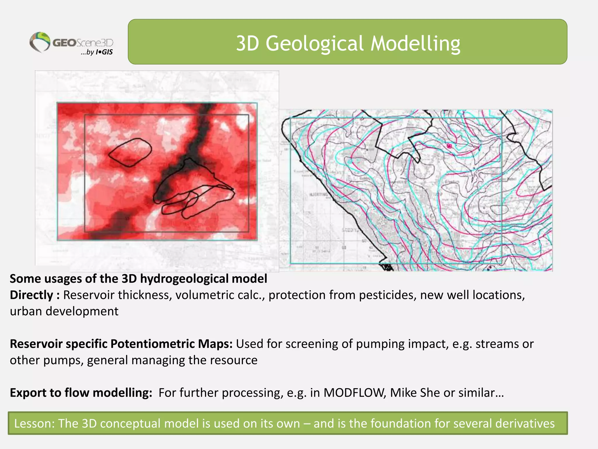 …by I•GIS 3D Geological Modelling
Some usages of the 3D hydrogeological model
Directly : Reservoir thickness, volumetric calc., protection from pesticides, new well locations,
urban development
Reservoir specific Potentiometric Maps: Used for screening of pumping impact, e.g. streams or
other pumps, general managing the resource
Export to flow modelling: For further processing, e.g. in MODFLOW, Mike She or similar…
Lesson: The 3D conceptual model is used on its own – and is the foundation for several derivatives
 
