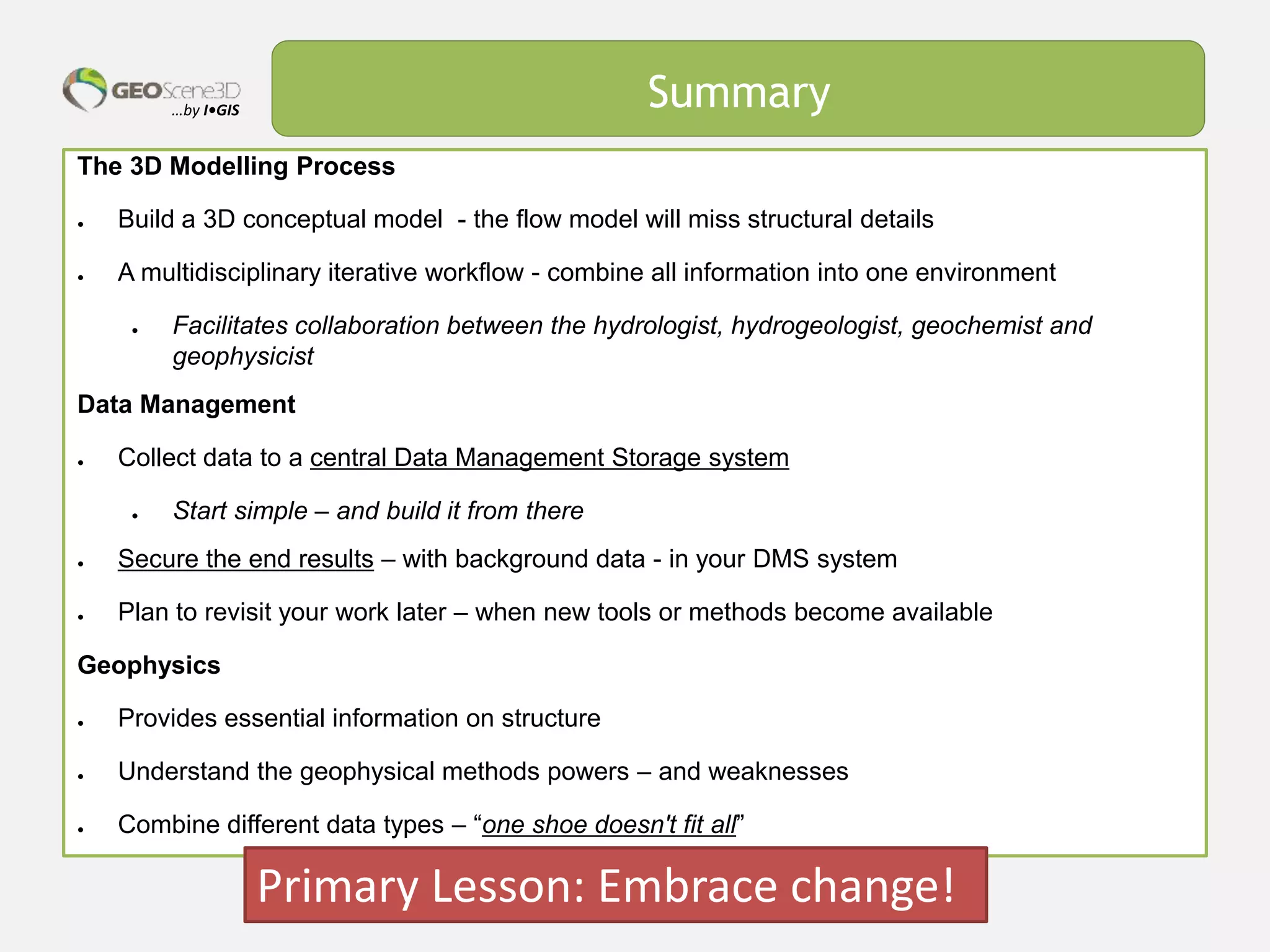 …by I•GIS Summary
The 3D Modelling Process
● Build a 3D conceptual model - the flow model will miss structural details
● A multidisciplinary iterative workflow - combine all information into one environment
● Facilitates collaboration between the hydrologist, hydrogeologist, geochemist and
geophysicist
Data Management
● Collect data to a central Data Management Storage system
● Start simple – and build it from there
● Secure the end results – with background data - in your DMS system
● Plan to revisit your work later – when new tools or methods become available
Geophysics
● Provides essential information on structure
● Understand the geophysical methods powers – and weaknesses
● Combine different data types – “one shoe doesn't fit all”
Primary Lesson: Embrace change!
 
