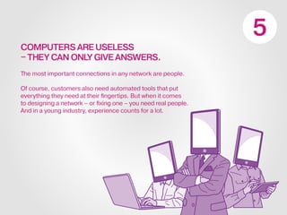 COMPUTERS ARE USELESS
–THEY CAN ONLY GIVE ANSWERS.
The most important connections in any network are people.
Of course, customers also need automated tools that put
everything they need at their fingertips. But when it comes
to designing a network – or fixing one – you need real people.
And in a young industry, experience counts for a lot.
 