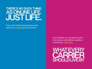 WHATEVERY
CARRIERSHOULDLIVEBY
If you don’t believe backbones exist,
send us an email and we’ll prove it.
If you believe us, and want to learn
more about what defines quality in
a backbone, click here.
 