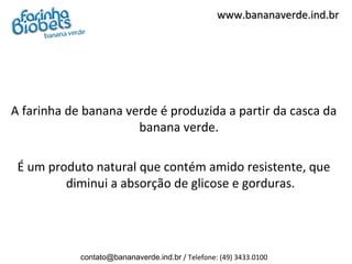 www.bananaverde.ind.br




A farinha de banana verde é produzida a partir da casca da
                      banana verde.

 É um produto natural que contém amido resistente, que
         diminui a absorção de glicose e gorduras.




            contato@bananaverde.ind.br / Telefone: (49) 3433.0100
 