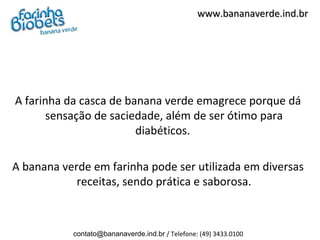 www.bananaverde.ind.br




A farinha da casca de banana verde emagrece porque dá
       sensação de saciedade, além de ser ótimo para
                        diabéticos.

A banana verde em farinha pode ser utilizada em diversas
            receitas, sendo prática e saborosa.



           contato@bananaverde.ind.br / Telefone: (49) 3433.0100
 