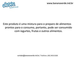 www.bananaverde.ind.br




Este produto é uma mistura para o preparo de alimentos
 prontos para o consumo, portanto, pode ser consumido
         com iogurtes, frutas e outros alimentos.




           contato@bananaverde.ind.br / Telefone: (49) 3433.0100
 