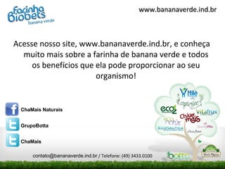 www.bananaverde.ind.br



Acesse nosso site, www.bananaverde.ind.br, e conheça
  muito mais sobre a farinha de banana verde e todos
     os benefícios que ela pode proporcionar ao seu
                       organismo!


 ChaMais Naturais


 GrupoBotta


 ChaMais

     contato@bananaverde.ind.br / Telefone: (49) 3433.0100
 