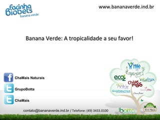 www.bananaverde.ind.br




     Banana Verde: A tropicalidade a seu favor!




ChaMais Naturais


GrupoBotta


ChaMais

    contato@bananaverde.ind.br / Telefone: (49) 3433.0100
 
