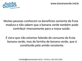 www.bananaverde.ind.br




Muitas pessoas conhecem os benefícios somente da fruta
 madura e não sabem que a banana verde também pode
       contribuir imensamente para a nossa saúde.

 É claro que não estamos falando do consumo da fruta
  banana verde, mas da farinha de banana verde, que é
            constituída pelo amido resistente.



           contato@bananaverde.ind.br / Telefone: (49) 3433.0100
 