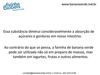 www.bananaverde.ind.br




Essa substância diminui consideravelmente a absorção de
         açúcares e gorduras em nosso intestino.

Ao contrário do que se pensa, a farinha de banana verde
  pode ser utilizada não só em preparo de massas, mas
     também em iogurtes, frutas e outros alimentos.



           contato@bananaverde.ind.br / Telefone: (49) 3433.0100
 